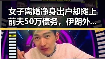 女子离婚净身出户却摊上前夫50万债务,伊朗外长透露新一轮伊美谈判或将在19日举行